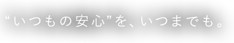 “いつもの安心”を、いつまでも。